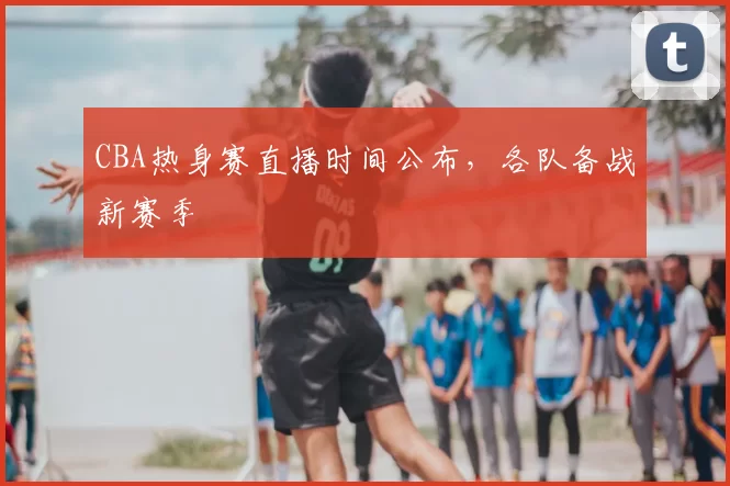 CBA热身赛直播时间公布，各队备战新赛季