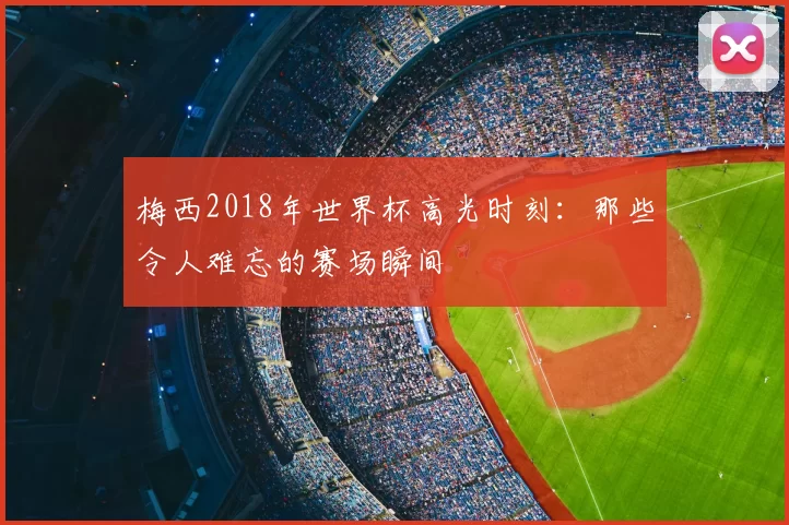 梅西2018年世界杯高光时刻:那些令人难忘的赛场瞬间