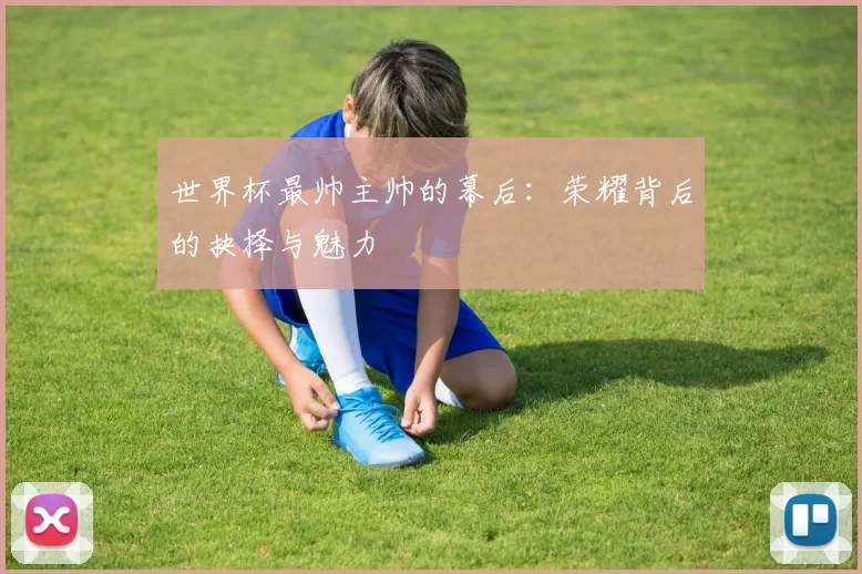 世界杯最帅主帅的幕后:荣耀背后的抉择与魅力