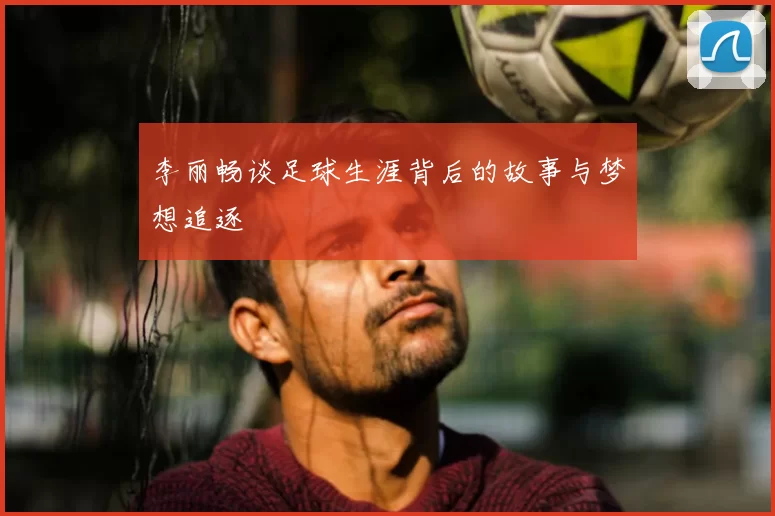 李丽畅谈足球生涯背后的故事与梦想追逐