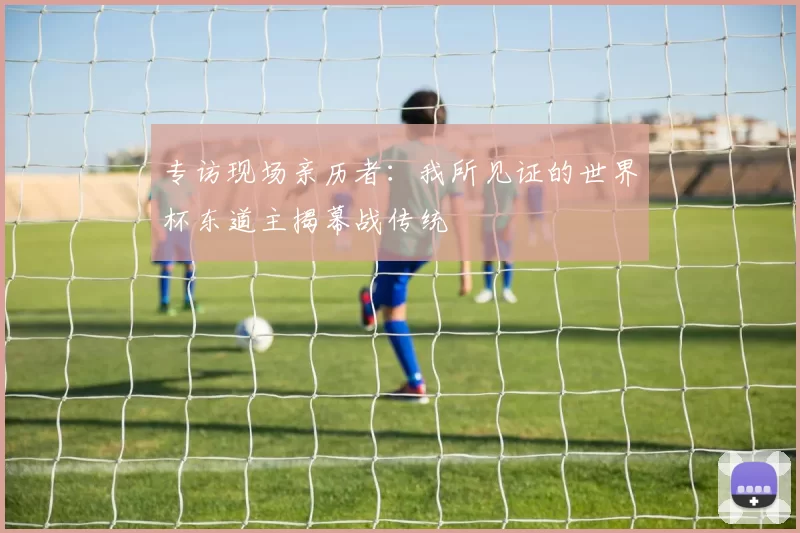 专访现场亲历者:我所见证的世界杯东道主揭幕战传统