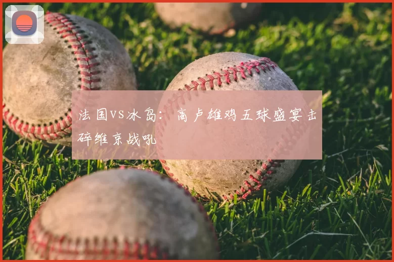 法国vs冰岛：高卢雄鸡五球盛宴击碎维京战吼