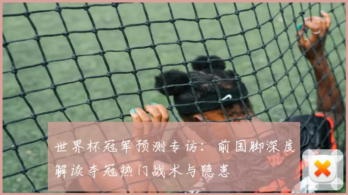 世界杯冠军预测专访：前国脚深度解读夺冠热门战术与隐患