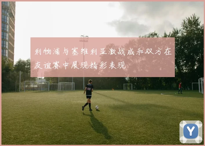 利物浦与塞维利亚激战成和双方在友谊赛中展现精彩表现