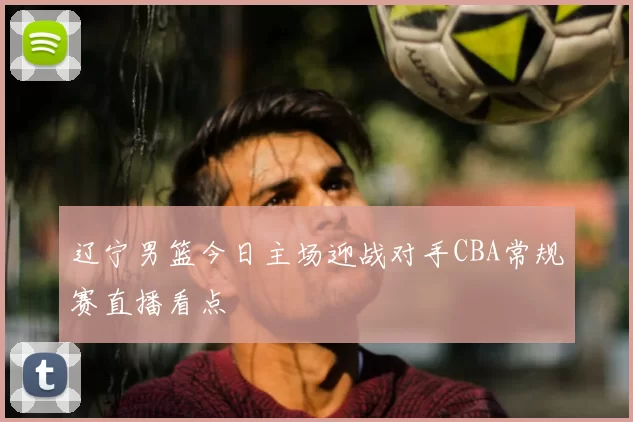 辽宁男篮今日主场迎战对手CBA常规赛直播看点
