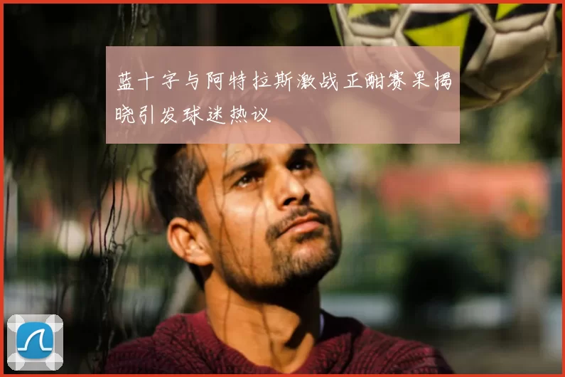 蓝十字与阿特拉斯激战正酣赛果揭晓引发球迷热议