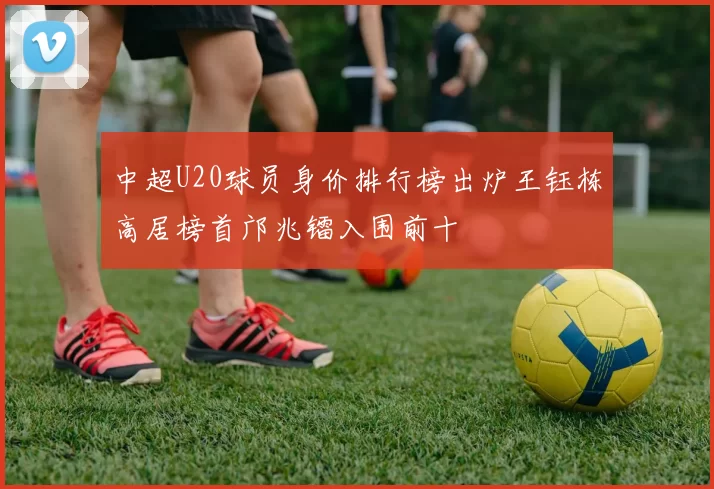 中超U20球员身价排行榜出炉王钰栋高居榜首邝兆镭入围前十