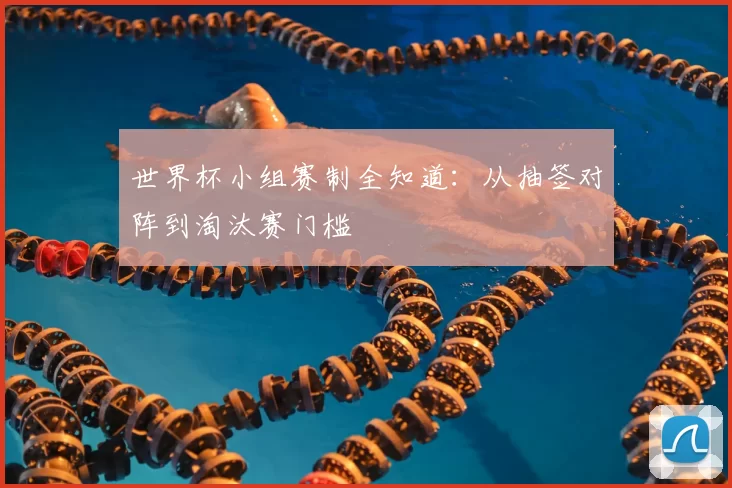 世界杯小组赛制全知道:从抽签对阵到淘汰赛门槛