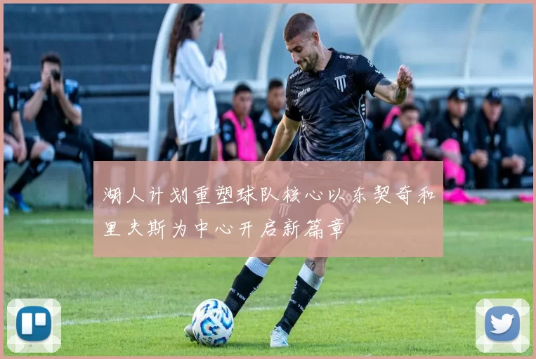湖人计划重塑球队核心以东契奇和里夫斯为中心开启新篇章
