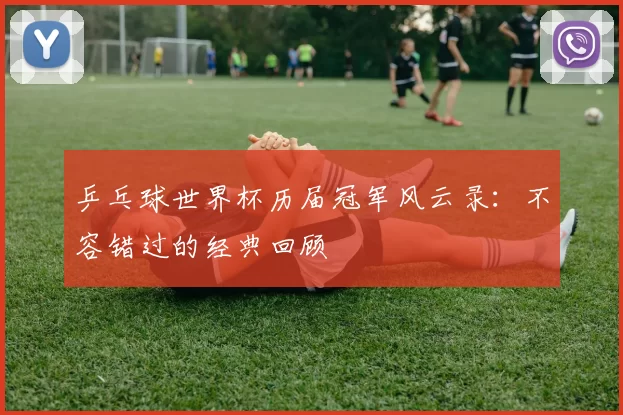 乒乓球世界杯历届冠军风云录：不容错过的经典回顾