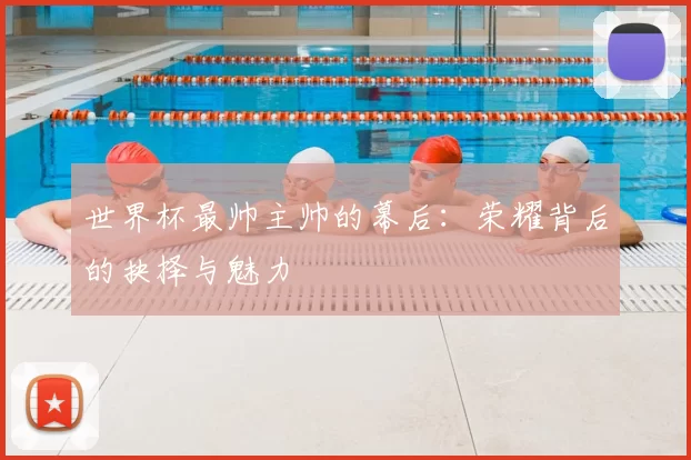 世界杯最帅主帅的幕后：荣耀背后的抉择与魅力