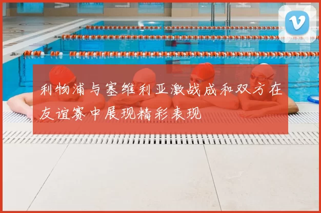 利物浦与塞维利亚激战成和双方在友谊赛中展现精彩表现