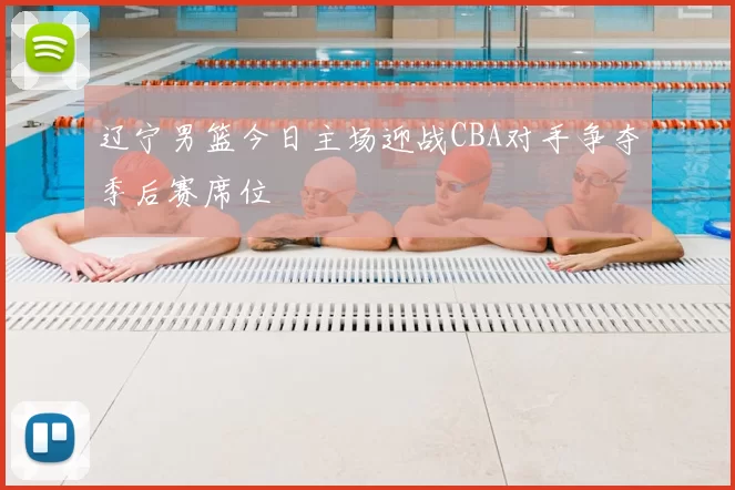 辽宁男篮今日主场迎战CBA对手争夺季后赛席位