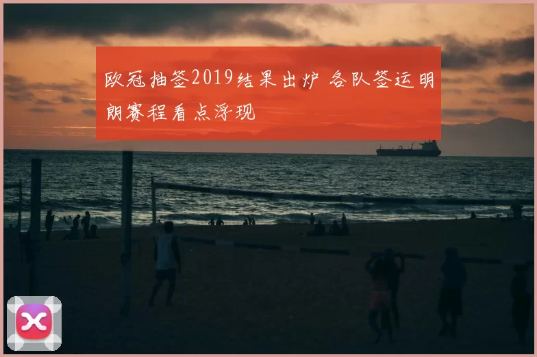 欧冠抽签2019结果出炉 各队签运明朗赛程看点浮现