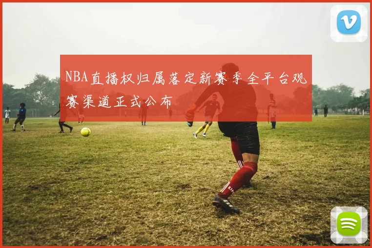 NBA直播权归属落定新赛季全平台观赛渠道正式公布