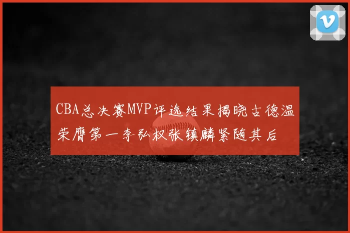 CBA总决赛MVP评选结果揭晓古德温荣膺第一李弘权张镇麟紧随其后