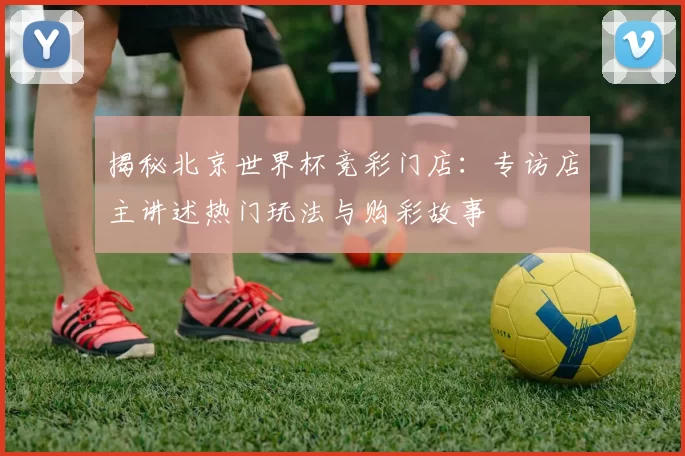 揭秘北京世界杯竞彩门店：专访店主讲述热门玩法与购彩故事