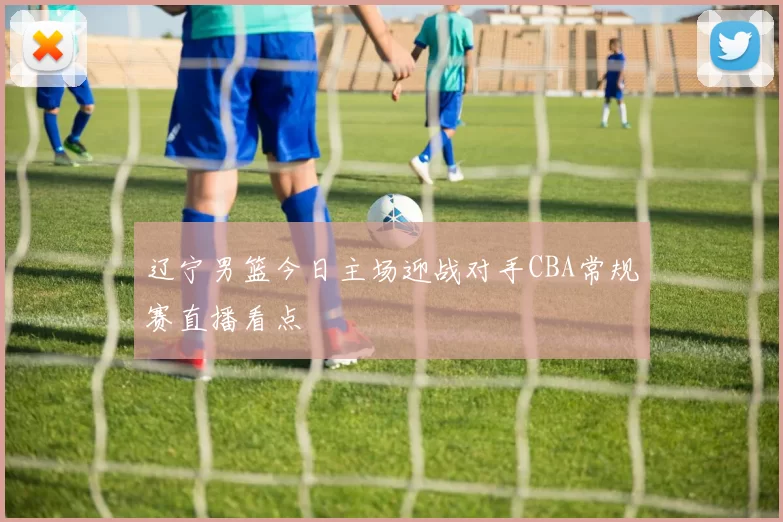 辽宁男篮今日主场迎战对手CBA常规赛直播看点