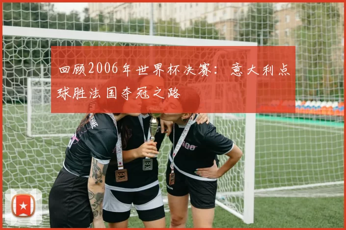 回顾2006年世界杯决赛：意大利点球胜法国夺冠之路