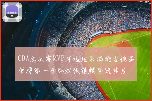 CBA总决赛MVP评选结果揭晓古德温荣膺第一李弘权张镇麟紧随其后