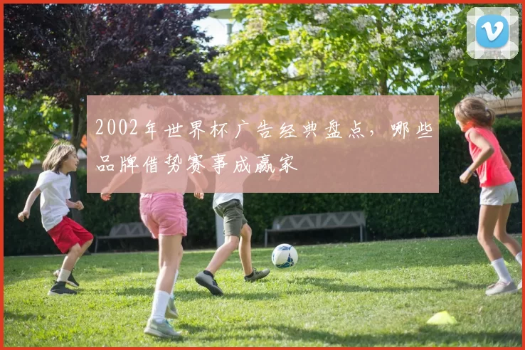 2002年世界杯广告经典盘点，哪些品牌借势赛事成赢家