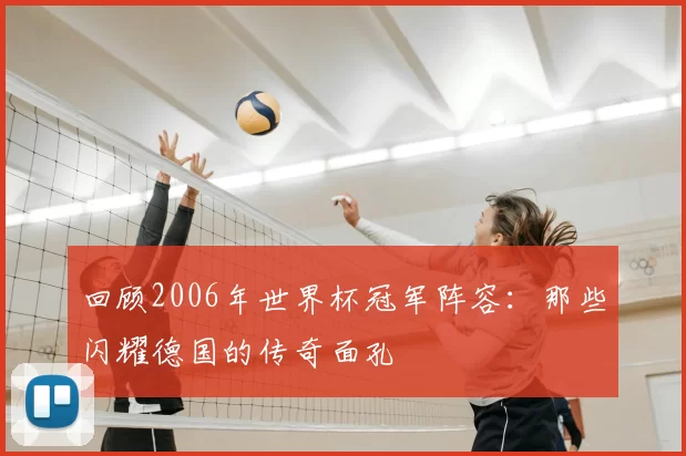 回顾2006年世界杯冠军阵容:那些闪耀德国的传奇面孔