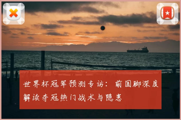世界杯冠军预测专访：前国脚深度解读夺冠热门战术与隐患