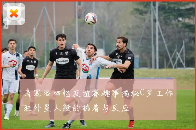 马塞洛回忆友谊赛趣事揭秘C罗工作狂外星人般的执着与反应