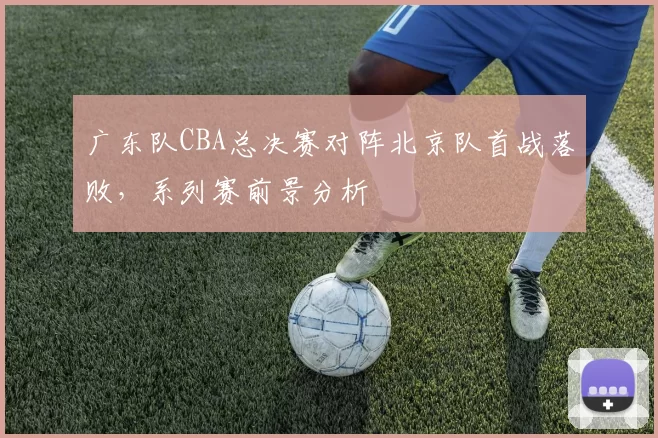 广东队CBA总决赛对阵北京队首战落败，系列赛前景分析