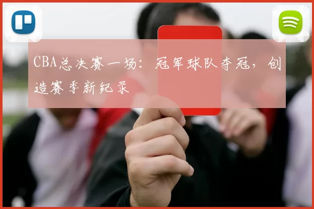 CBA总决赛一场:冠军球队夺冠,创造赛季新纪录