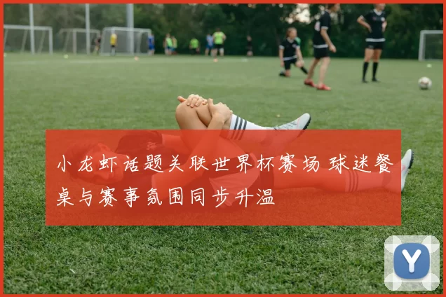小龙虾话题关联世界杯赛场 球迷餐桌与赛事氛围同步升温
