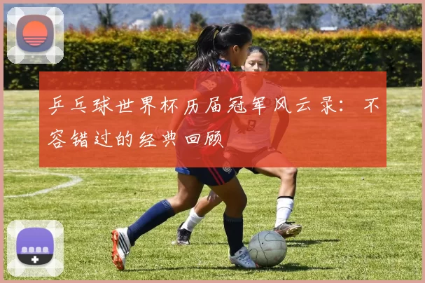 乒乓球世界杯历届冠军风云录:不容错过的经典回顾