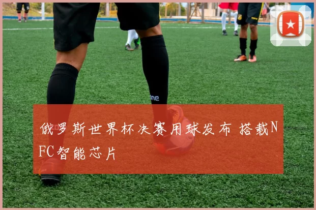 俄罗斯世界杯决赛用球发布 搭载NFC智能芯片