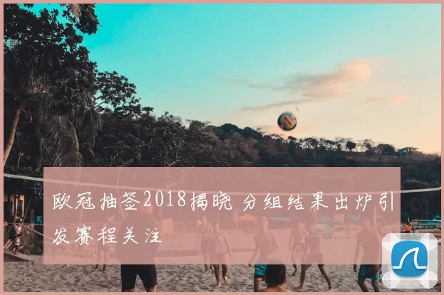 欧冠抽签2018揭晓 分组结果出炉引发赛程关注