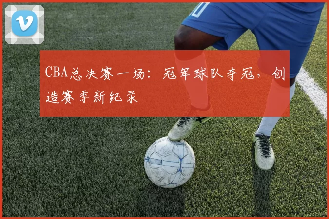 CBA总决赛一场:冠军球队夺冠,创造赛季新纪录