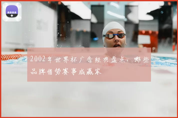 2002年世界杯广告经典盘点，哪些品牌借势赛事成赢家
