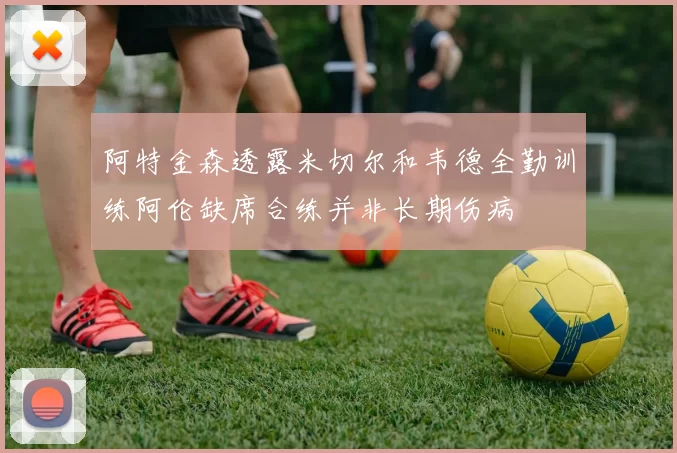 阿特金森透露米切尔和韦德全勤训练阿伦缺席合练并非长期伤病