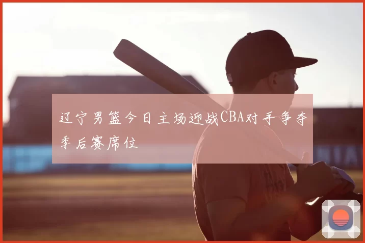 辽宁男篮今日主场迎战CBA对手争夺季后赛席位