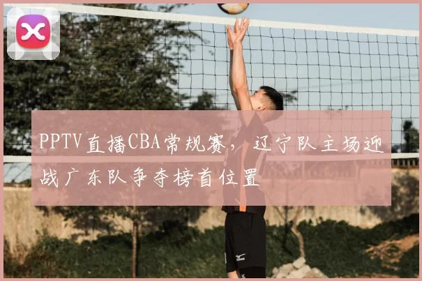 PPTV直播CBA常规赛,辽宁队主场迎战广东队争夺榜首位置