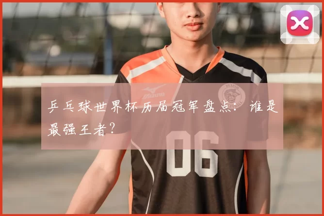 乒乓球世界杯历届冠军盘点：谁是最强王者？