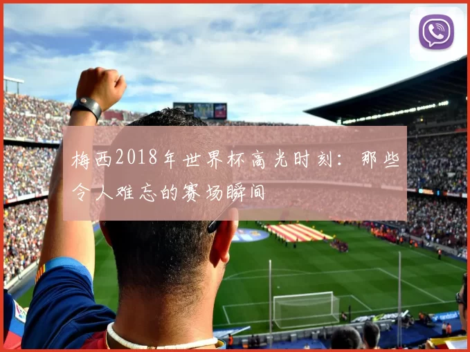 梅西2018年世界杯高光时刻：那些令人难忘的赛场瞬间