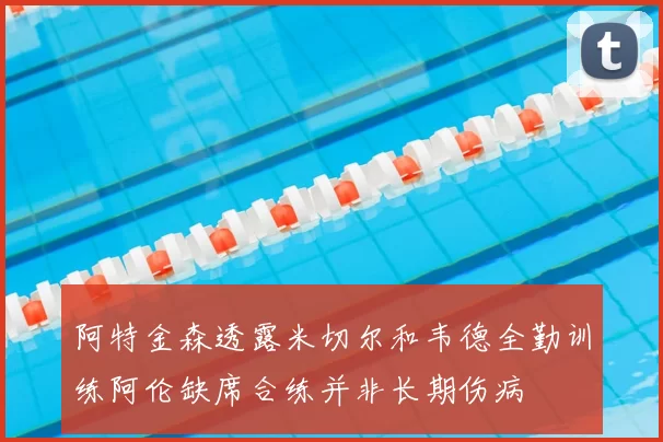 阿特金森透露米切尔和韦德全勤训练阿伦缺席合练并非长期伤病