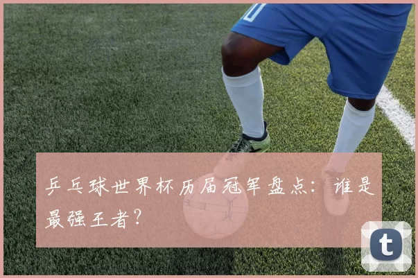 乒乓球世界杯历届冠军盘点：谁是最强王者？