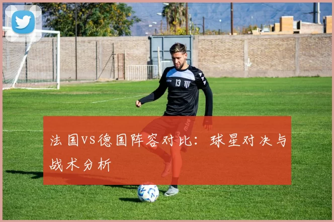 法国vs德国阵容对比：球星对决与战术分析