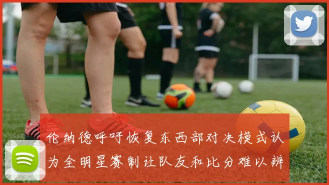 伦纳德呼吁恢复东西部对决模式认为全明星赛制让队友和比分难以辨认