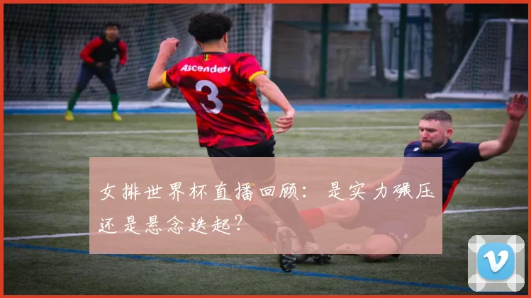 女排世界杯直播回顾:是实力碾压还是悬念迭起?
