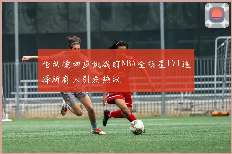 伦纳德回应挑战前NBA全明星1V1选择所有人引发热议