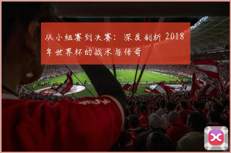 从小组赛到决赛：深度剖析 2018 年世界杯的战术与传奇