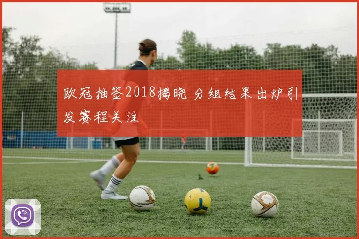 欧冠抽签2018揭晓 分组结果出炉引发赛程关注