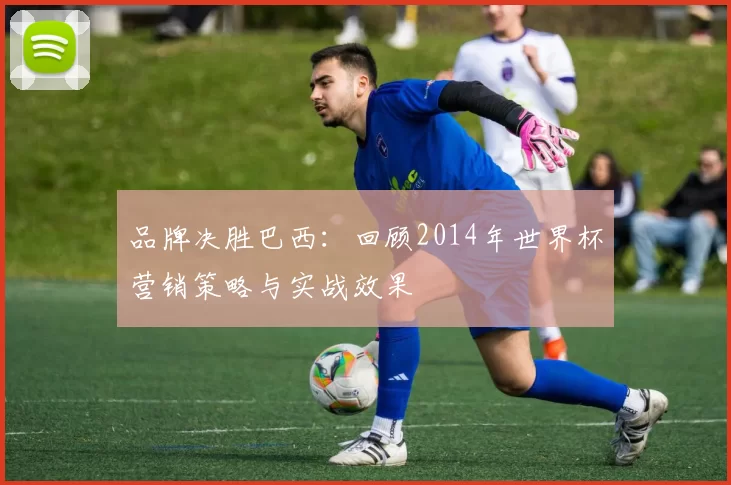 品牌决胜巴西：回顾2014年世界杯营销策略与实战效果